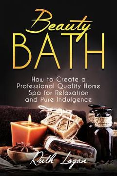 portada Beauty Bath: How to Create a Professional Quality Home Spa for Relaxation and Pure Indulgence (en Inglés)