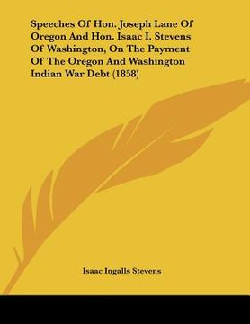 portada speeches of hon. joseph lane of oregon and hon. isaac i. stevens of washington, on the payment of the oregon and washington indian war debt (1858) (en Inglés)