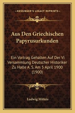 portada Aus Den Griechischen Papyrusurkunden: Ein Vortrag Gehalten Auf Der Vi Versammlung Deutscher Historiker Zu Halle A. S. Am 5 April 1900 (1900) (en Alemán)