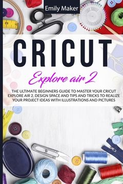 portada Cricut Explore Air 2: The Ultimate Beginners Guide to Master Your Cricut Explore Air 2, Design Space and Tips and Tricks to Realize Your Pro
