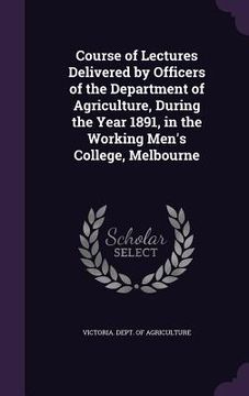 portada Course of Lectures Delivered by Officers of the Department of Agriculture, During the Year 1891, in the Working Men's College, Melbourne