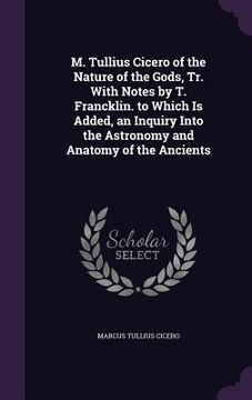 portada M. Tullius Cicero of the Nature of the Gods, Tr. With Notes by T. Francklin. to Which Is Added, an Inquiry Into the Astronomy and Anatomy of the Ancie (en Inglés)