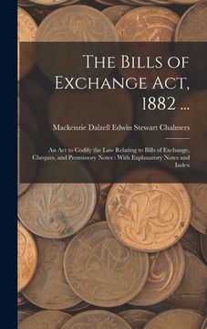 portada The Bills of Exchange Act, 1882 ...: An Act to Codify the Law Relating to Bills of Exchange, Cheques, and Promissory Notes: With Explanatory Notes and (en Inglés)