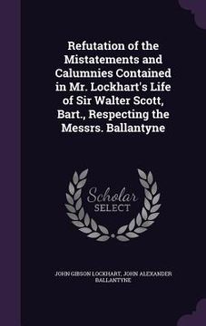 portada Refutation of the Mistatements and Calumnies Contained in Mr. Lockhart's Life of Sir Walter Scott, Bart., Respecting the Messrs. Ballantyne (in English)