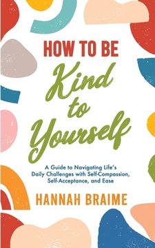 portada How to Be Kind to Yourself: A Guide to Navigating Life's Daily Challenges with Self-Compassion, Self-Acceptance, and Ease (en Inglés)