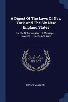 portada A Digest Of The Laws Of New York And The Six New England States: On The Solemnization Of Marriage ... Divorces ... Deeds And Wills (en Inglés)