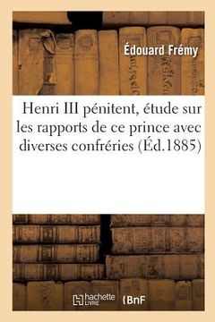portada Henri III Pénitent, Étude Sur Les Rapports de CE Prince Avec Diverses Confréries: Et Communautés Parisiennes (in French)