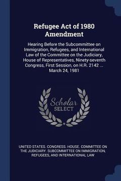 portada Refugee Act of 1980 Amendment: Hearing Before the Subcommittee on Immigration, Refugees, and International Law of the Committee on the Judiciary, Hou (en Inglés)