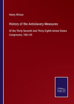 portada History of the Antislavery Measures: Of the Thirty Seventh And Thirty Eighth United States Congresses, 1861-65 (en Inglés)