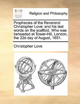 portada prophecies of the reverend christopher love: and his last words on the scaffold. who was beheaded at tower-hill, london, the 22d day of august, 1651.
