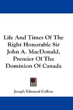 portada life and times of the right honorable sir john a. macdonald, premier of the dominion of canada
