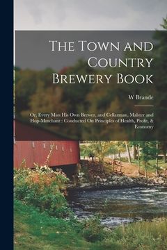 portada The Town and Country Brewery Book: Or, Every Man His Own Brewer, and Cellarman, Malster and Hop-Merchant: Conducted On Principles of Health, Profit, & (in English)