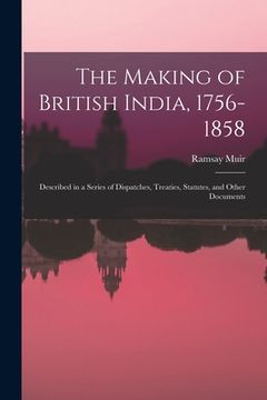 portada The Making of British India, 1756-1858: Described in a Series of Dispatches, Treaties, Statutes, and Other Documents (en Inglés)