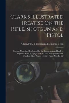 portada Clark's Illustrated Treatise On the Rifle, Shotgun and Pistol: Also, the Materials Best Suited for the Construction of Each ... Together With H.F [#] (en Inglés)