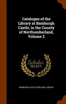portada Catalogue of the Library at Bamburgh Castle, in the County of Northumberland, Volume 2