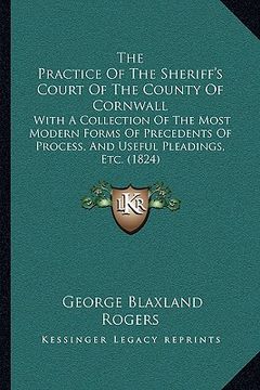 portada the practice of the sheriff's court of the county of cornwall: with a collection of the most modern forms of precedents of process, and useful pleadin (en Inglés)