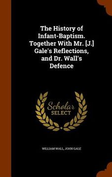 portada The History of Infant-Baptism. Together With Mr. [J.] Gale's Reflections, and Dr. Wall's Defence