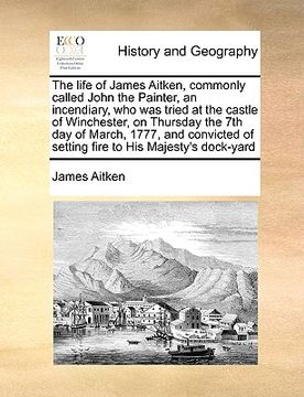 portada the life of james aitken, commonly called john the painter, an incendiary, who was tried at the castle of winchester, on thursday the 7th day of march (en Inglés)