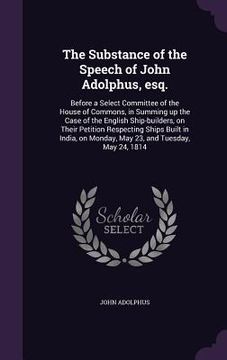 portada The Substance of the Speech of John Adolphus, esq.: Before a Select Committee of the House of Commons, in Summing up the Case of the English Ship-buil (en Inglés)