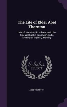 portada The Life of Elder Abel Thornton: Late of Johnston, R.I. a Preacher in the Free-Will Baptist Connexion, and a Member of the R.I.Q. Meeting