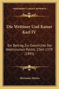 portada Die Wettiner Und Kaiser Karl IV: Ein Beitrag Zur Geschichte Der Wettinischen Politik, 1364-1379 (1895) (en Alemán)