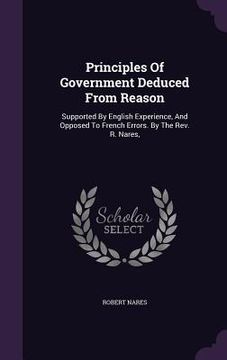 portada Principles Of Government Deduced From Reason: Supported By English Experience, And Opposed To French Errors. By The Rev. R. Nares,