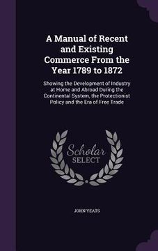 portada A Manual of Recent and Existing Commerce From the Year 1789 to 1872: Showing the Development of Industry at Home and Abroad During the Continental Sys