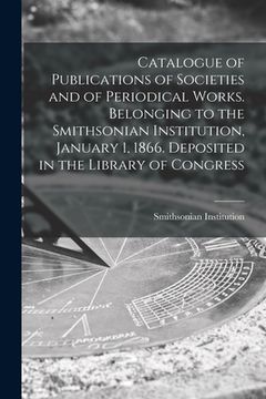 portada Catalogue of Publications of Societies and of Periodical Works. Belonging to the Smithsonian Institution, January 1, 1866. Deposited in the Library of (en Inglés)