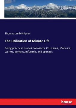 portada The Utilization of Minute Life: Being practical studies on insects, Crustacea, Mollusca, worms, polypes, Infusoria, and sponges