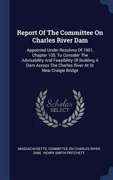 portada Report Of The Committee On Charles River Dam: Appointed Under Resolves Of 1901, Chapter 105, To Consider The Advisability And Feasibility Of Building (en Inglés)