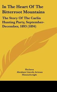 portada in the heart of the bitterroot mountains: the story of the carlin hunting party, september-december, 1893 (1894) (en Inglés)