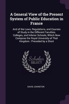 portada A General View of the Present System of Public Education in France: And of the Laws, Regulations, and Courses of Study in the Different Faculties, Col (en Inglés)