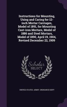 portada Instructions for Mounting, Using and Caring for 12-inch Mortar Carriages, Model of 1891, for Mounting Cast-iron Mortars, Model of 1886 and Steel Morta (en Inglés)