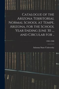 portada Catalogue of the Arizona Territorial Normal School at Tempe, Arizona, for the School Year Ending June 30 ..., and Circular for ..; 1905-1908 (en Inglés)