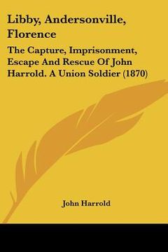 portada libby, andersonville, florence: the capture, imprisonment, escape and rescue of john harrold. a union soldier (1870)