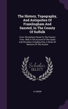portada The History, Topography, And Antiquities Of Framlingham And Saxsted, In The County Of Suffolk: From The Earliest Period To The Present Time: With A Fu (en Inglés)