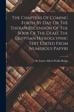 portada The Chapters of Coming Forth by day or the Theban Recension of the Book of the Dead, the Egyptian Hieroglyphic Text Edited From Numerous Papyri