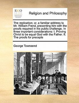 portada the replication; or, a familiar address to mr. william frend, presenting him with the proofs required in his public challenge. in three important cons (in English)