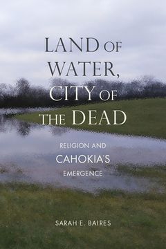portada Land of Water, City of the Dead: Religion and Cahokia'S Emergence (Archaeology of the American South: New Directions and Perspectives) (en Inglés)