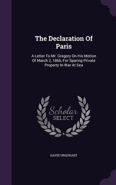 portada The Declaration Of Paris: A Letter To Mr. Gregory On His Motion Of March 2, 1866, For Sparing Private Property In War At Sea (en Inglés)