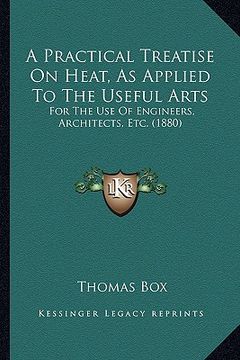 portada a practical treatise on heat, as applied to the useful arts: for the use of engineers, architects, etc. (1880) (en Inglés)