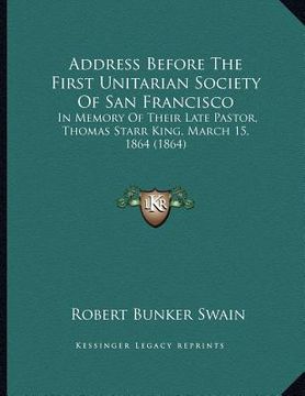 portada address before the first unitarian society of san francisco: in memory of their late pastor, thomas starr king, march 15, 1864 (1864) (in English)