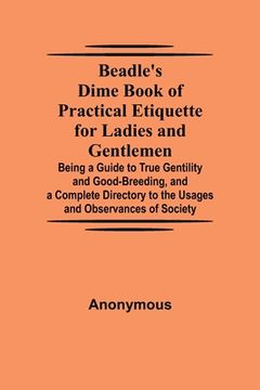 portada Beadle's Dime Book of Practical Etiquette for Ladies and Gentlemen; Being a Guide to True Gentility and Good-Breeding, and a Complete Directory to the (en Inglés)