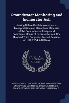 portada Groundwater Monitoring and Incinerator Ash: Hearing Before the Subcommittee on Transportation and Hazardous Materials of the Committee on Energy and C (in English)