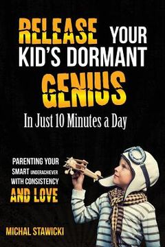 portada Release Your Kid's Dormant Genius In Just 10 Minutes a Day: Parenting Your Smart Underachiever With Consistency and Love (in English)