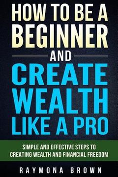 portada How to be a Beginner and Create Wealth Like a Pro: Simple and effective steps to creating wealth and financial freedom (en Inglés)