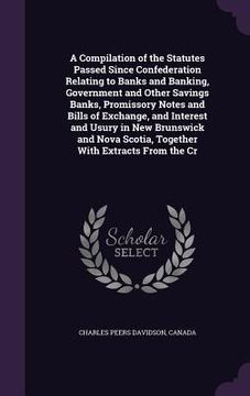 portada A Compilation of the Statutes Passed Since Confederation Relating to Banks and Banking, Government and Other Savings Banks, Promissory Notes and Bills (en Inglés)