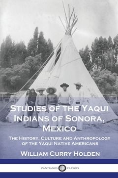portada Studies of the Yaqui Indians of Sonora, Mexico: The History, Culture and Anthropology of the Yaqui Native Americans (en Inglés)