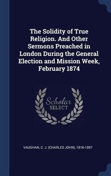 portada The Solidity of True Religion. And Other Sermons Preached in London During the General Election and Mission Week, February 1874