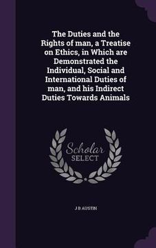 portada The Duties and the Rights of man, a Treatise on Ethics, in Which are Demonstrated the Individual, Social and International Duties of man, and his Indi (in English)